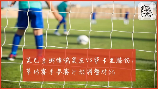 莱巴金娜哮喘复发vs萨卡里膝伤，草地赛季参赛计划调整对比