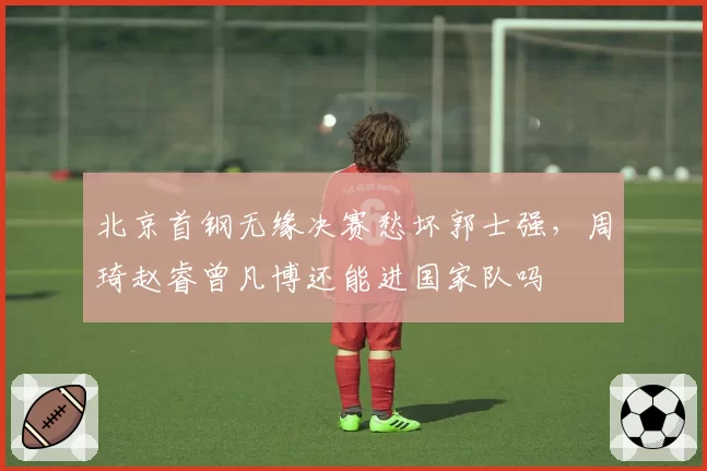 北京首钢无缘决赛愁坏郭士强,周琦赵睿曾凡博还能进国家队吗