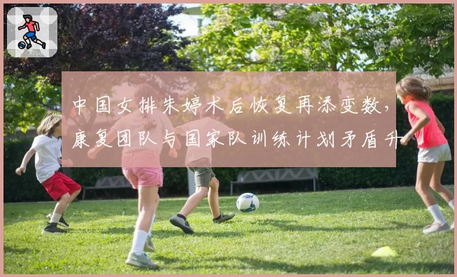 中国女排朱婷术后恢复再添变数，康复团队与国家队训练计划矛盾升级