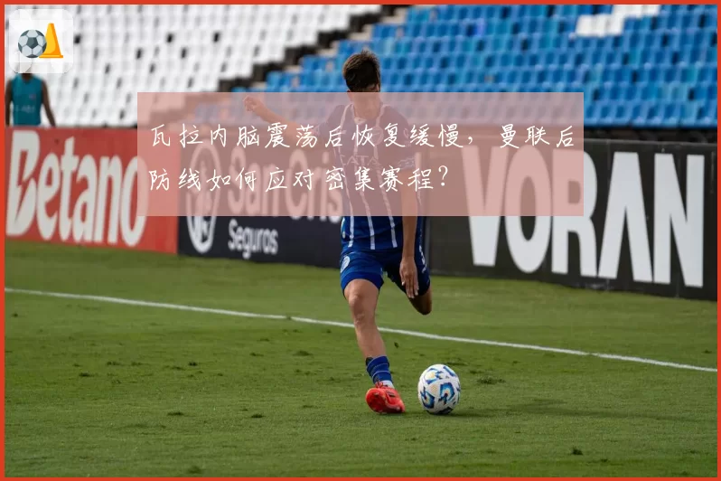瓦拉内脑震荡后恢复缓慢,曼联后防线如何应对密集赛程?