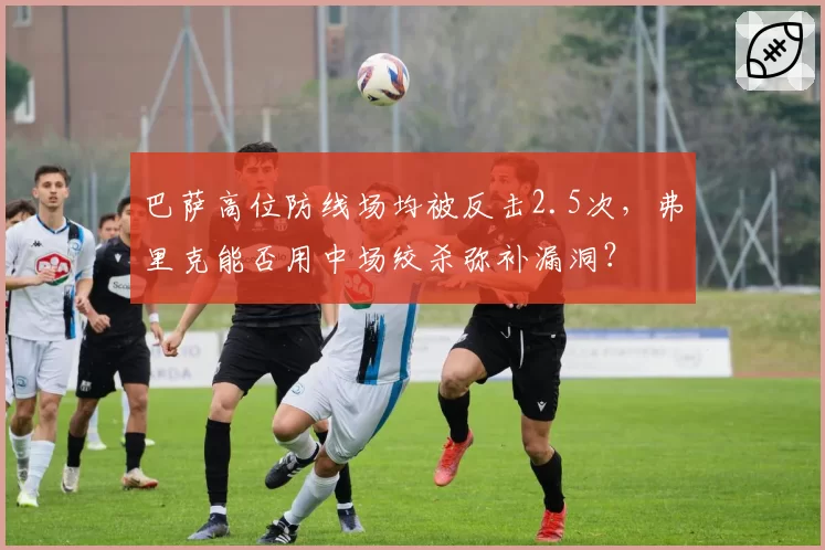 巴萨高位防线场均被反击2.5次，弗里克能否用中场绞杀弥补漏洞？