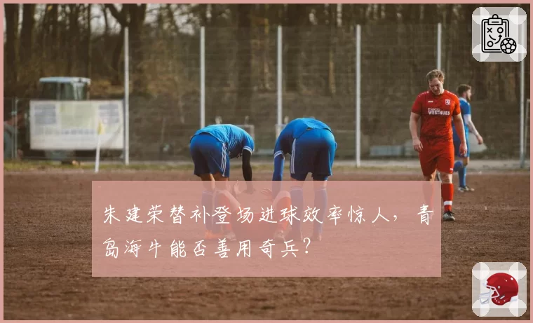 朱建荣替补登场进球效率惊人，青岛海牛能否善用奇兵？