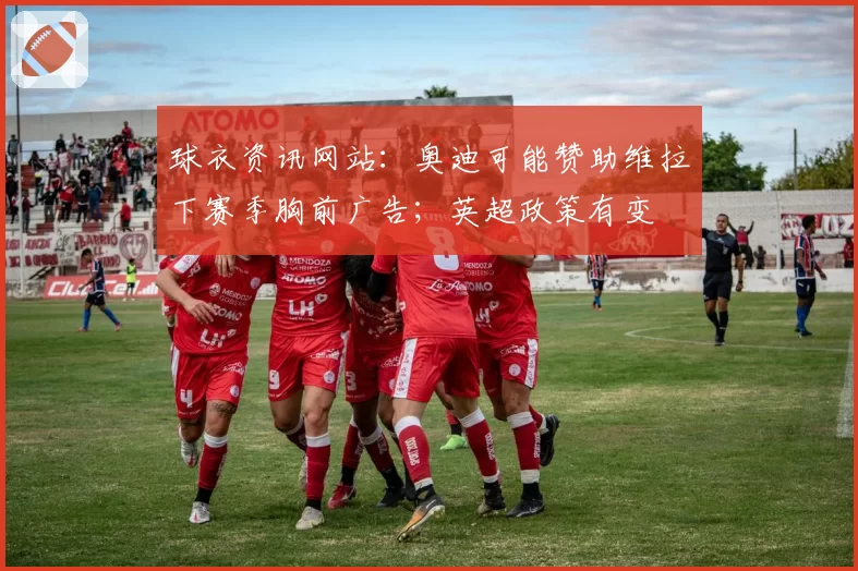球衣资讯网站:奥迪可能赞助维拉下赛季胸前广告;英超政策有变