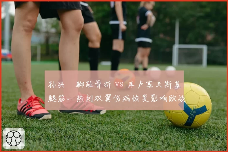 孙兴慜脚趾骨折 vs 库卢塞夫斯基腿筋,热刺双翼伤病恢复影响欧战资格