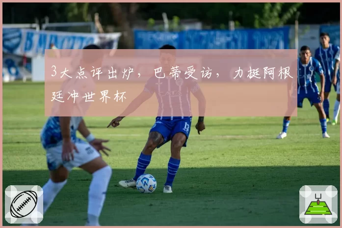 3大点评出炉，巴蒂受访，力挺阿根廷冲世界杯