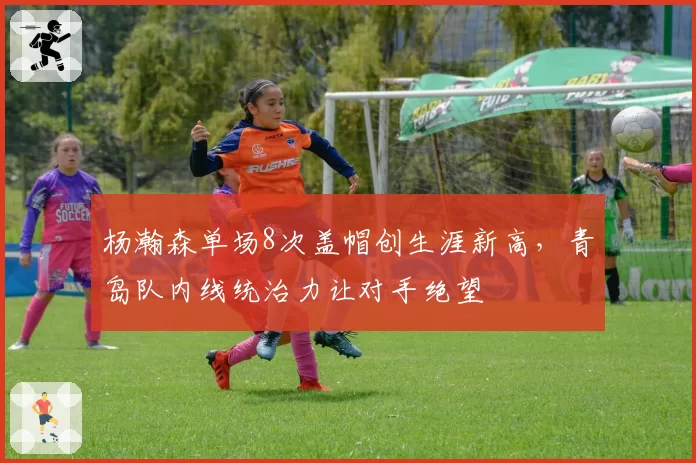杨瀚森单场8次盖帽创生涯新高,青岛队内线统治力让对手绝望