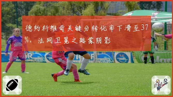 德约科维奇关键分转化率下滑至37%,法网卫冕之路蒙阴影