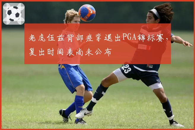 老虎伍兹背部痉挛退出PGA锦标赛,复出时间表尚未公布