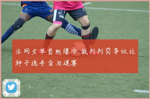 法网女单首轮爆冷 裁判判罚争议让种子选手含泪退赛