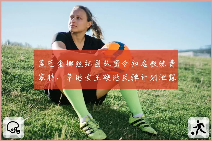 莱巴金娜经纪团队密会知名教练费塞特，草地女王硬地反弹计划泄露