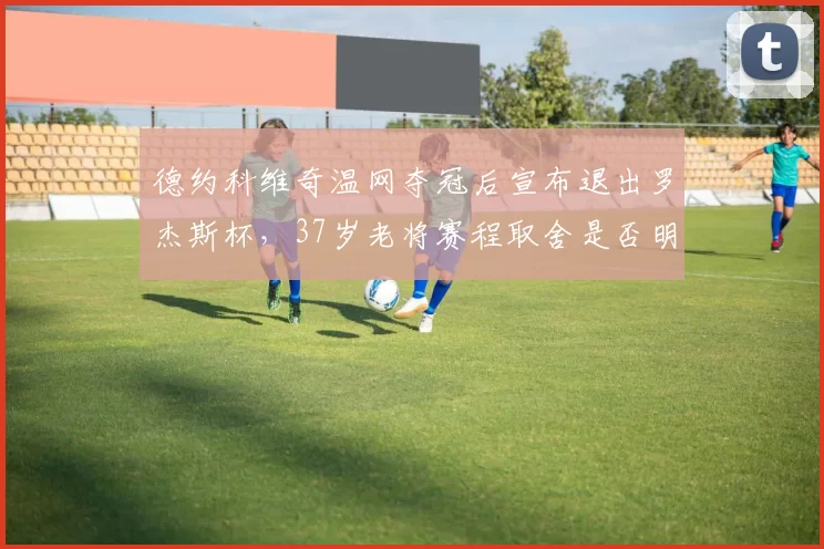 德约科维奇温网夺冠后宣布退出罗杰斯杯，37岁老将赛程取舍是否明智？