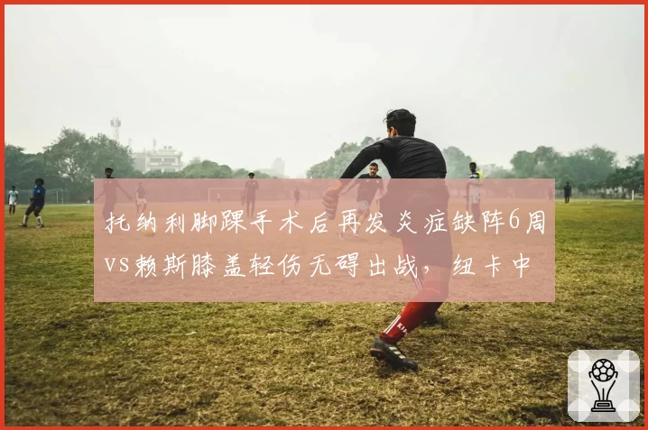 托纳利脚踝手术后再发炎症缺阵6周vs赖斯膝盖轻伤无碍出战，纽卡中场伤病管理对比阿森纳效率低下