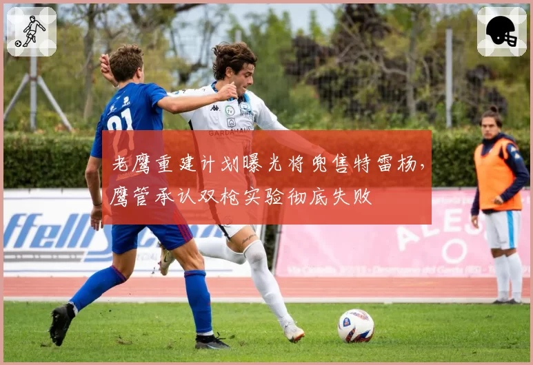 老鹰重建计划曝光将兜售特雷杨,鹰管承认双枪实验彻底失败