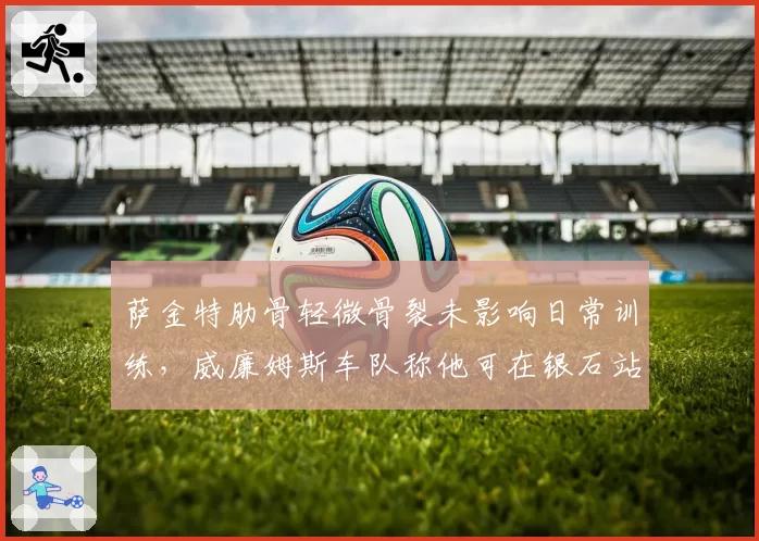 萨金特肋骨轻微骨裂未影响日常训练,威廉姆斯车队称他可在银石站复出