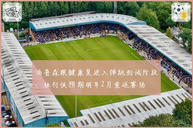 汤普森跟腱康复进入弹跳测试阶段，独行侠预期明年2月重返赛场