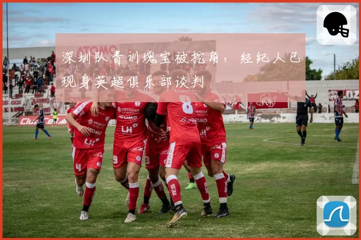 深圳队青训瑰宝被挖角,经纪人已现身英超俱乐部谈判