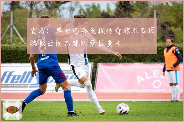 官方:毕尔巴鄂竞技传奇穆尼亚因执教西协乙球队萨拉曼卡