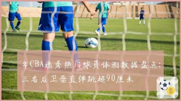 年CBA选秀热门球员体测数据盘点：三名后卫垂直弹跳超90厘米