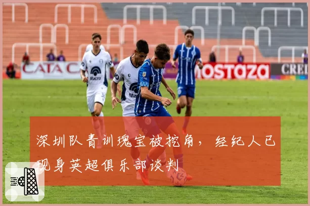 深圳队青训瑰宝被挖角,经纪人已现身英超俱乐部谈判