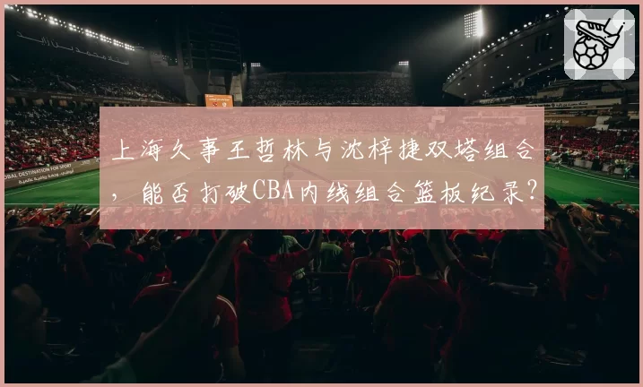 上海久事王哲林与沈梓捷双塔组合，能否打破CBA内线组合篮板纪录？