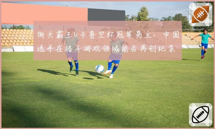 街头霸王6卡普空杯冠军易主,中国选手在格斗游戏领域能否再创纪录