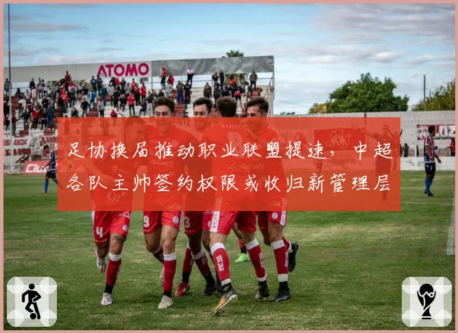 足协换届推动职业联盟提速,中超各队主帅签约权限或收归新管理层