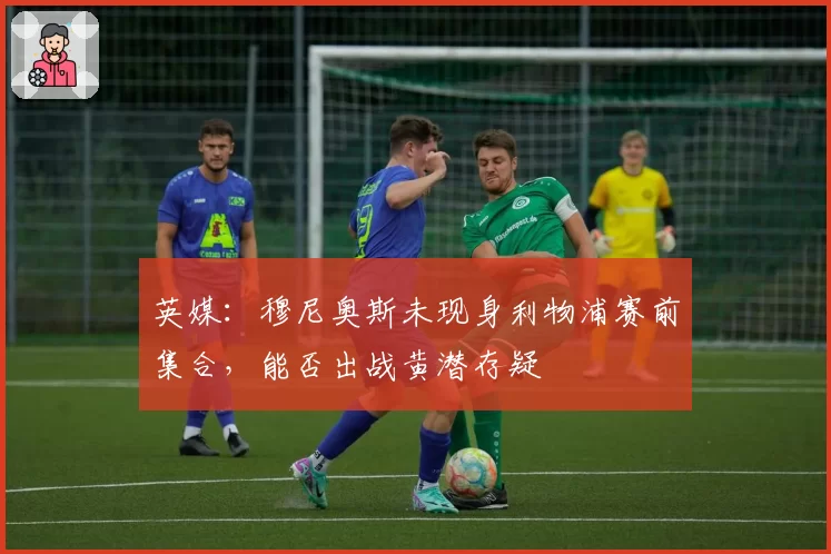 英媒:穆尼奥斯未现身利物浦赛前集合,能否出战黄潜存疑
