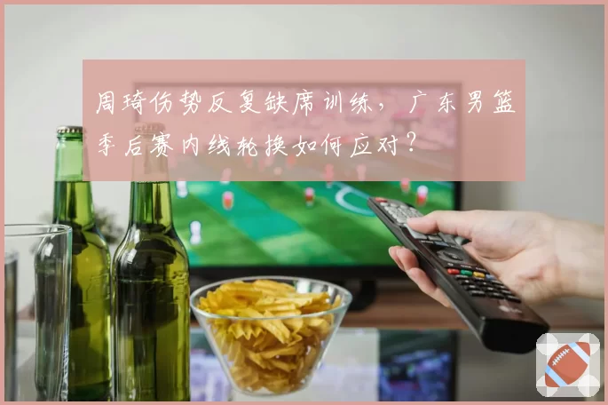 周琦伤势反复缺席训练，广东男篮季后赛内线轮换如何应对？